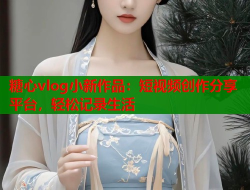 糖心vlog小新作品：短视频创作分享平台，轻松记录生活