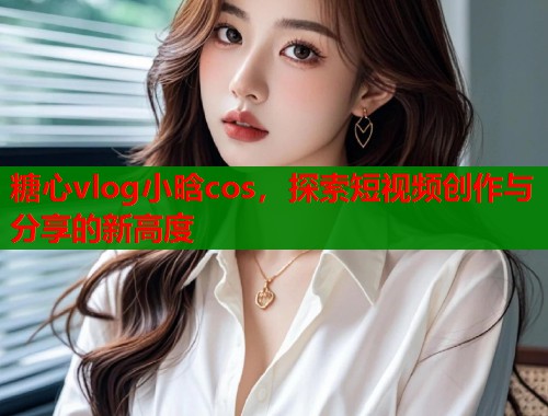 糖心vlog小晗cos，探索短视频创作与分享的新高度