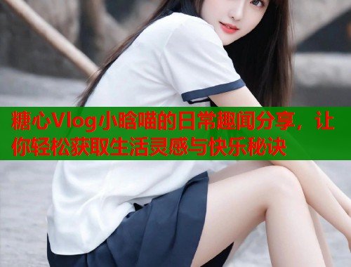 糖心Vlog小晗喵的日常趣闻分享，让你轻松获取生活灵感与快乐秘诀