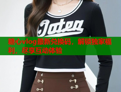 糖心vlog最新兑换码，解锁独家福利，尽享互动体验