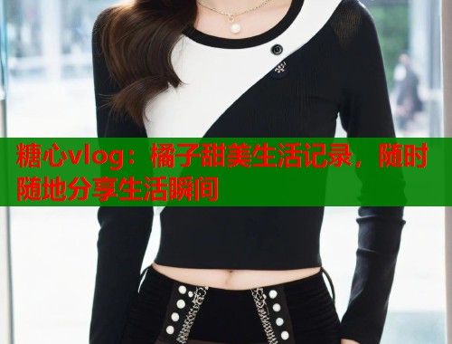 糖心vlog：橘子甜美生活记录，随时随地分享生活瞬间