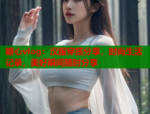 糖心vlog：汉服穿搭分享，时尚生活记录，美好瞬间随时分享  第2张