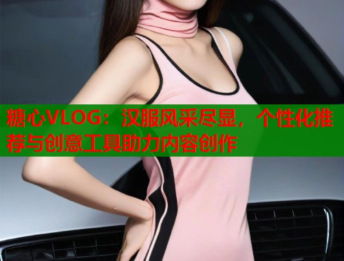 糖心VLOG：汉服风采尽显，个性化推荐与创意工具助力内容创作