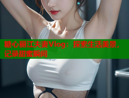 糖心丽江夫妻Vlog：探索生活美景，记录甜蜜瞬间