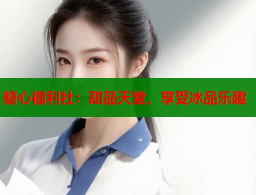 糖心福利社：甜品天堂，享受冰品乐趣