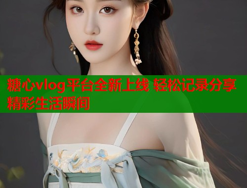 糖心vlog平台全新上线 轻松记录分享精彩生活瞬间