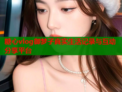 糖心vlog御梦子真实生活记录与互动分享平台