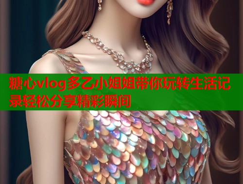 糖心vlog多乙小姐姐带你玩转生活记录轻松分享精彩瞬间