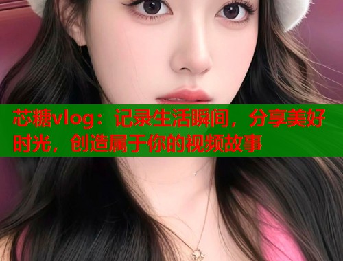 芯糖vlog：记录生活瞬间，分享美好时光，创造属于你的视频故事