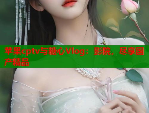 苹果cptv与糖心Vlog：影院，尽享国产精品