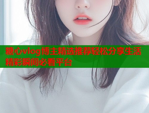 糖心vlog博主精选推荐轻松分享生活精彩瞬间必看平台