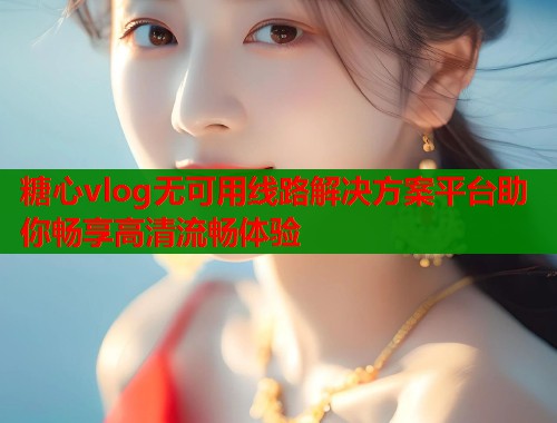糖心vlog无可用线路解决方案平台助你畅享高清流畅体验