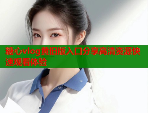 糖心vlog黄旧版入口分享高清资源快速观看体验