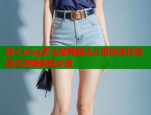 糖心vlog无法观看解决方案快速修复高清流畅体验必备  第2张