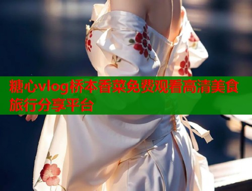 糖心vlog桥本香菜免费观看高清美食旅行分享平台