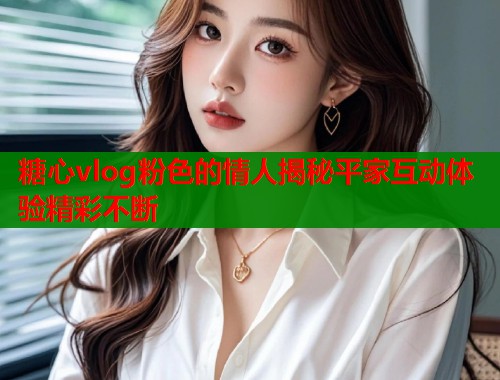 糖心vlog粉色的情人揭秘平家互动体验精彩不断
