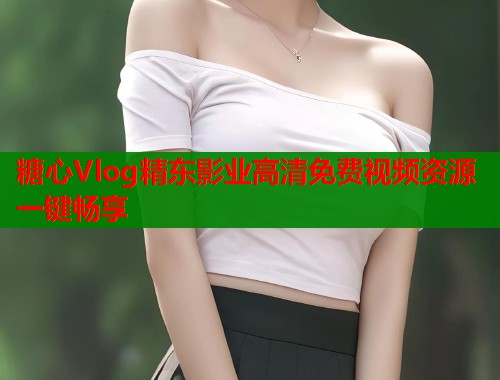 糖心Vlog精东影业高清免费视频资源一键畅享