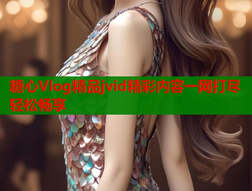 糖心Vlog精品jvid精彩内容一网打尽轻松畅享