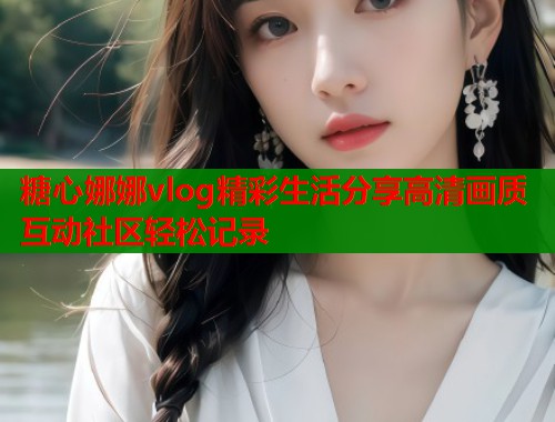 糖心娜娜vlog精彩生活分享高清画质互动社区轻松记录