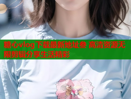 糖心vlog下载最新地址叁 高清资源无限剪辑分享生活精彩