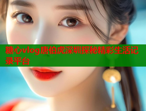 糖心vlog唐伯虎深圳探秘精彩生活记录平台  第2张