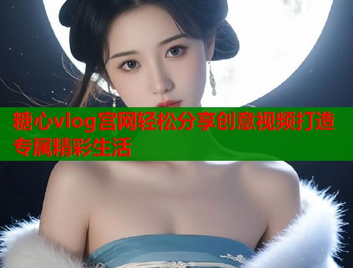 糖心vlog宫网轻松分享创意视频打造专属精彩生活