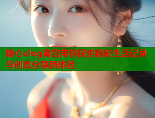 糖心vlog宵宫带你探索精彩生活记录与创意分享新体验