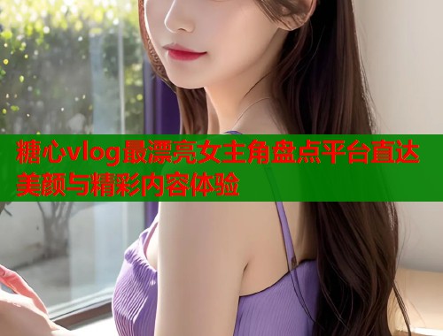 糖心vlog最漂亮女主角盘点平台直达美颜与精彩内容体验 第2张 糖心vlog最漂亮女主角盘点平台直达美颜与精彩内容体验 第2张