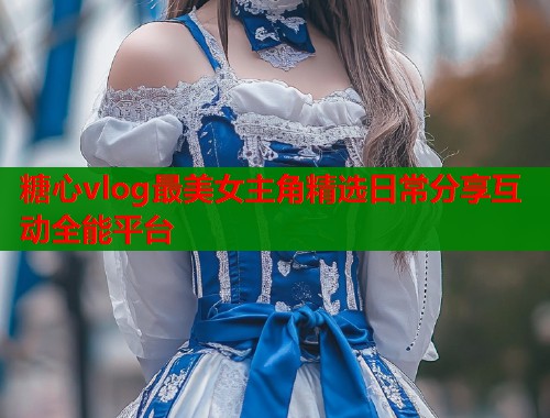 糖心vlog最美女主角精选日常分享互动全能平台