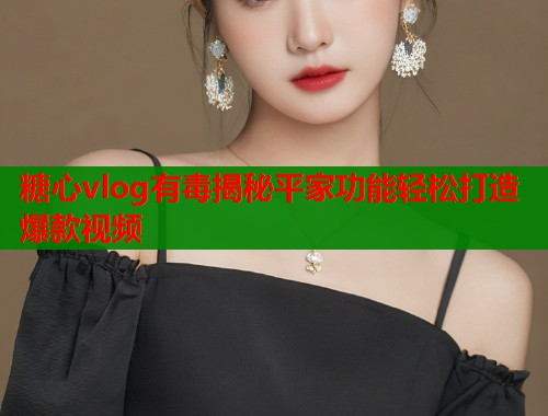糖心vlog有毒揭秘平家功能轻松打造爆款视频