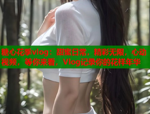 糖心花季vlog：甜蜜日常，精彩无限，心动视频，等你来看，Vlog记录你的花样年华