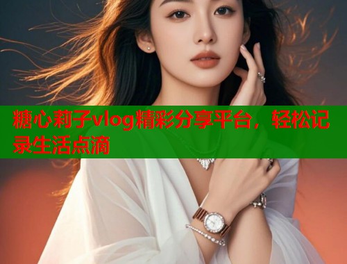 糖心莉子vlog精彩分享平台，轻松记录生活点滴  第2张