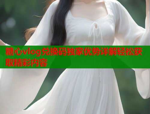 糖心vlog兑换码独家优势详解轻松获取精彩内容