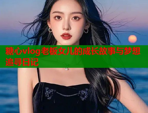 糖心vlog老板女儿的成长故事与梦想追寻日记