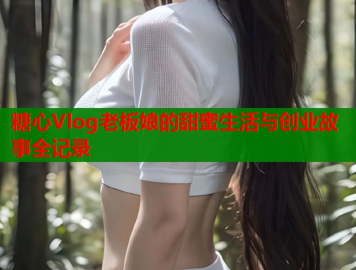 糖心Vlog老板娘的甜蜜生活与创业故事全记录
