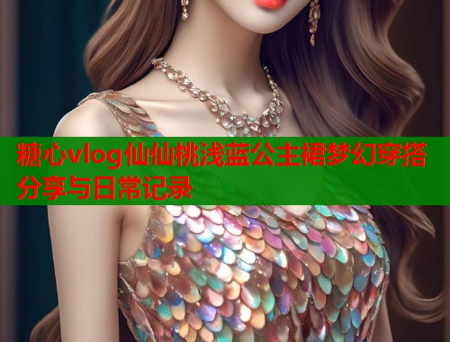 糖心vlog仙仙桃浅蓝公主裙梦幻穿搭分享与日常记录