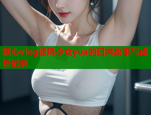 糖心vlog披风少女yua的日常故事与成长记录