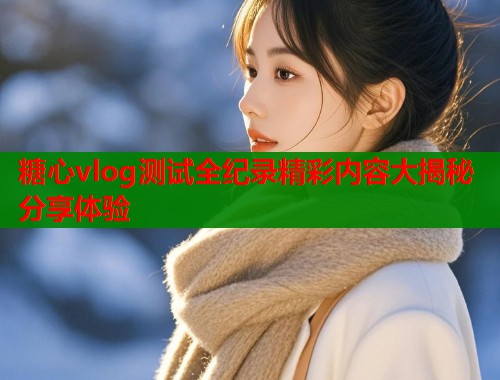 糖心vlog测试全纪录精彩内容大揭秘分享体验