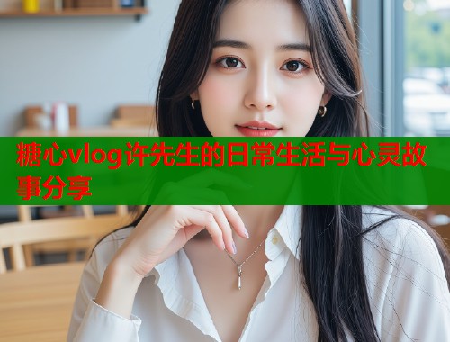 糖心vlog许先生的日常生活与心灵故事分享