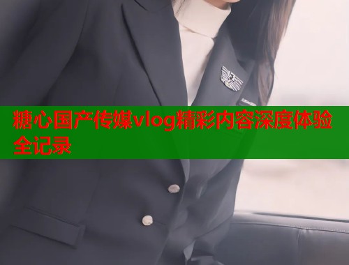 糖心国产传媒vlog精彩内容深度体验全记录