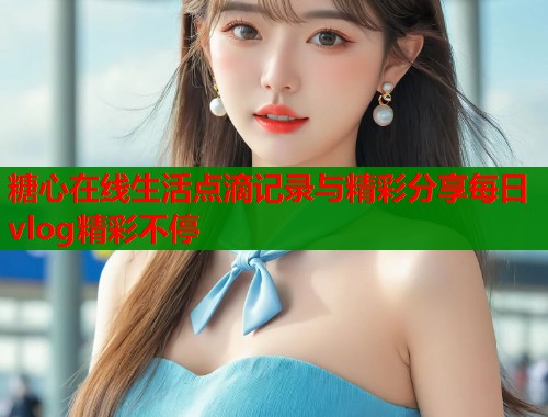 糖心在线生活点滴记录与精彩分享每日vlog精彩不停