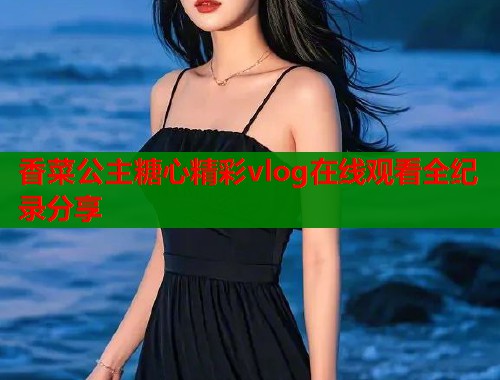 香菜公主糖心精彩vlog在线观看全纪录分享
