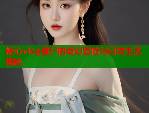 糖心vlog僵尸的奇幻冒险与日常生活揭秘