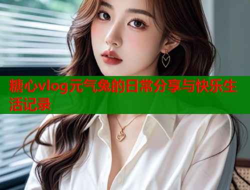 糖心vlog元气兔的日常分享与快乐生活记录