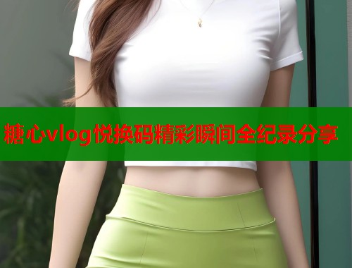 糖心vlog悦换码精彩瞬间全纪录分享