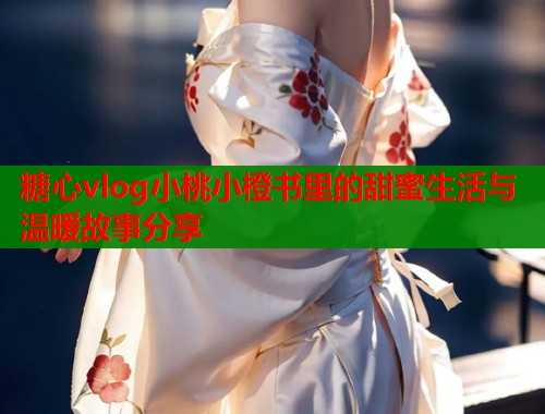 糖心vlog小桃小橙书里的甜蜜生活与温暖故事分享
