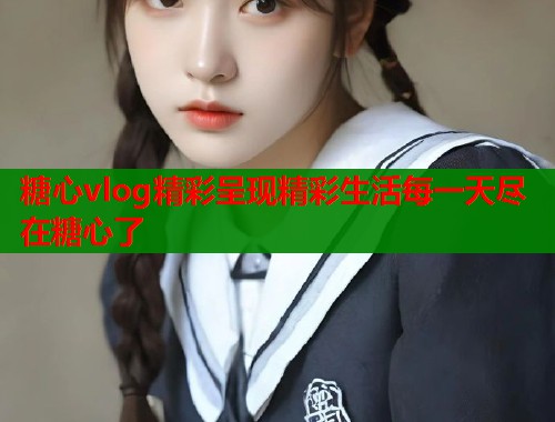 糖心vlog精彩呈现精彩生活每一天尽在糖心了