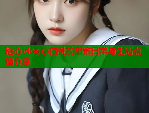 糖心vlog小白桃的甜蜜日常与生活点滴分享