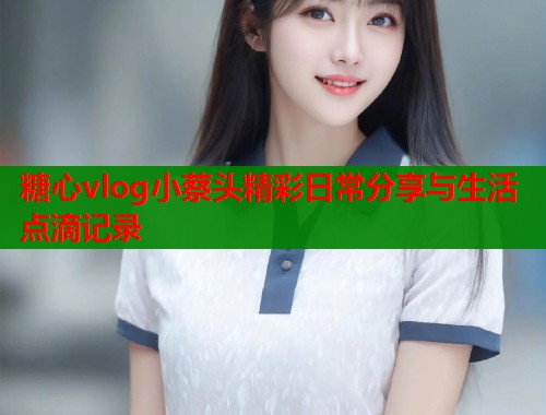 糖心vlog小蔡头精彩日常分享与生活点滴记录