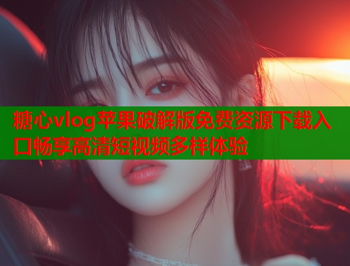 糖心vlog苹果破解版免费资源下载入口畅享高清短视频多样体验